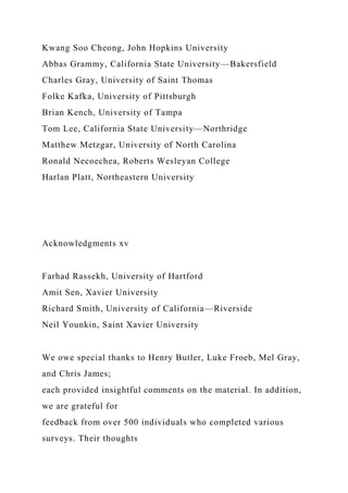 Kwang Soo Cheong, John Hopkins University
Abbas Grammy, California State University—Bakersfield
Charles Gray, University of Saint Thomas
Folke Kafka, University of Pittsburgh
Brian Kench, University of Tampa
Tom Lee, California State University—Northridge
Matthew Metzgar, University of North Carolina
Ronald Necoechea, Roberts Wesleyan College
Harlan Platt, Northeastern University
Acknowledgments xv
Farhad Rassekh, University of Hartford
Amit Sen, Xavier University
Richard Smith, University of California—Riverside
Neil Younkin, Saint Xavier University
We owe special thanks to Henry Butler, Luke Froeb, Mel Gray,
and Chris James;
each provided insightful comments on the material. In addition,
we are grateful for
feedback from over 500 individuals who completed various
surveys. Their thoughts
 