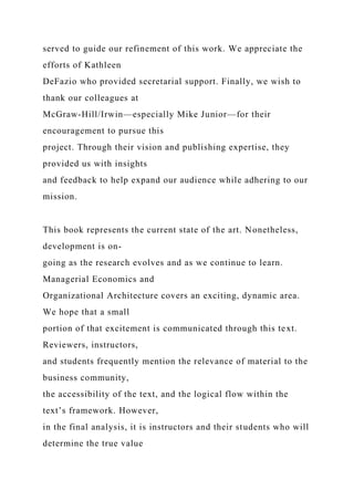 served to guide our refinement of this work. We appreciate the
efforts of Kathleen
DeFazio who provided secretarial support. Finally, we wish to
thank our colleagues at
McGraw-Hill/Irwin—especially Mike Junior—for their
encouragement to pursue this
project. Through their vision and publishing expertise, they
provided us with insights
and feedback to help expand our audience while adhering to our
mission.
This book represents the current state of the art. Nonetheless,
development is on-
going as the research evolves and as we continue to learn.
Managerial Economics and
Organizational Architecture covers an exciting, dynamic area.
We hope that a small
portion of that excitement is communicated through this text.
Reviewers, instructors,
and students frequently mention the relevance of material to the
business community,
the accessibility of the text, and the logical flow within the
text’s framework. However,
in the final analysis, it is instructors and their students who will
determine the true value
 