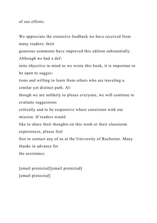 of our efforts.
We appreciate the extensive feedback we have received from
many readers; their
generous comments have improved this edition substantially.
Although we had a def-
inite objective in mind as we wrote this book, it is important to
be open to sugges-
tions and willing to learn from others who are traveling a
similar yet distinct path. Al-
though we are unlikely to please everyone, we will continue to
evaluate suggestions
critically and to be responsive where consistent with our
mission. If readers would
like to share their thoughts on this work or their classroom
experiences, please feel
free to contact any of us at the University of Rochester. Many
thanks in advance for
the assistance.
[email protected][email protected]
[email protected]
 