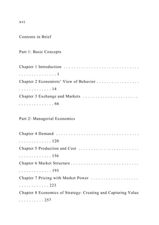 xvi
Contents in Brief
Part 1: Basic Concepts
Chapter 1 Introduction . . . . . . . . . . . . . . . . . . . . . . . . . . . . . .
. . . . . . . . . . . . . . . 1
Chapter 2 Economists’ View of Behavior . . . . . . . . . . . . . . . . .
. . . . . . . . . . . . . 14
Chapter 3 Exchange and Markets . . . . . . . . . . . . . . . . . . . . . .
. . . . . . . . . . . . . . 66
Part 2: Managerial Economics
Chapter 4 Demand . . . . . . . . . . . . . . . . . . . . . . . . . . . . . . . . .
. . . . . . . . . . . . . 120
Chapter 5 Production and Cost . . . . . . . . . . . . . . . . . . . . . . . .
. . . . . . . . . . . . . 156
Chapter 6 Market Structure . . . . . . . . . . . . . . . . . . . . . . . . . . .
. . . . . . . . . . . . . 193
Chapter 7 Pricing with Market Power . . . . . . . . . . . . . . . . . . .
. . . . . . . . . . . . 223
Chapter 8 Economics of Strategy: Creating and Capturing Value
. . . . . . . . . . 257
 