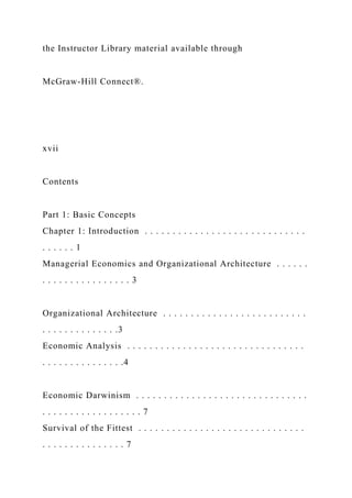 the Instructor Library material available through
McGraw-Hill Connect®.
xvii
Contents
Part 1: Basic Concepts
Chapter 1: Introduction . . . . . . . . . . . . . . . . . . . . . . . . . . . . .
. . . . . . 1
Managerial Economics and Organizational Architecture . . . . . .
. . . . . . . . . . . . . . . . 3
Organizational Architecture . . . . . . . . . . . . . . . . . . . . . . . . . .
. . . . . . . . . . . . . .3
Economic Analysis . . . . . . . . . . . . . . . . . . . . . . . . . . . . . . . .
. . . . . . . . . . . . . . .4
Economic Darwinism . . . . . . . . . . . . . . . . . . . . . . . . . . . . . . .
. . . . . . . . . . . . . . . . . . 7
Survival of the Fittest . . . . . . . . . . . . . . . . . . . . . . . . . . . . . .
. . . . . . . . . . . . . . . 7
 