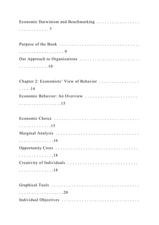 Economic Darwinism and Benchmarking . . . . . . . . . . . . . . . . .
. . . . . . . . . . . . 7
Purpose of the Book . . . . . . . . . . . . . . . . . . . . . . . . . . . . . . . .
. . . . . . . . . . . . . . . . . . 9
Our Approach to Organizations . . . . . . . . . . . . . . . . . . . . . . . .
. . . . . . . . . . . .10
Chapter 2: Economists’ View of Behavior . . . . . . . . . . . . . . . .
. . . . .14
Economic Behavior: An Overview . . . . . . . . . . . . . . . . . . . . .
. . . . . . . . . . . . . . . . .15
Economic Choice . . . . . . . . . . . . . . . . . . . . . . . . . . . . . . . . . .
. . . . . . . . . . . . .15
Marginal Analysis . . . . . . . . . . . . . . . . . . . . . . . . . . . . . . . . .
. . . . . . . . . . . . . .16
Opportunity Costs . . . . . . . . . . . . . . . . . . . . . . . . . . . . . . . . .
. . . . . . . . . . . . . .18
Creativity of Individuals . . . . . . . . . . . . . . . . . . . . . . . . . . . .
. . . . . . . . . . . . . .18
Graphical Tools . . . . . . . . . . . . . . . . . . . . . . . . . . . . . . . . . . .
. . . . . . . . . . . . . . . . . .20
Individual Objectives . . . . . . . . . . . . . . . . . . . . . . . . . . . . . . .
 