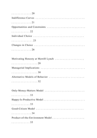 . . . . . . . . . . . . . 20
Indifference Curves . . . . . . . . . . . . . . . . . . . . . . . . . . . . . . . .
. . . . . . . . . . . . . 21
Opportunities and Constraints . . . . . . . . . . . . . . . . . . . . . . . . .
. . . . . . . . . . . . 22
Individual Choice . . . . . . . . . . . . . . . . . . . . . . . . . . . . . . . . .
. . . . . . . . . . . . . . 23
Changes in Choice . . . . . . . . . . . . . . . . . . . . . . . . . . . . . . . . .
. . . . . . . . . . . . . 26
Motivating Honesty at Merrill Lynch . . . . . . . . . . . . . . . . . . .
. . . . . . . . . . . . . . . . . 28
Managerial Implications . . . . . . . . . . . . . . . . . . . . . . . . . . . . .
. . . . . . . . . . . . . . . . . 30
Alternative Models of Behavior . . . . . . . . . . . . . . . . . . . . . . .
. . . . . . . . . . . . . . . . . 32
Only-Money-Matters Model . . . . . . . . . . . . . . . . . . . . . . . . . .
. . . . . . . . . . . . 33
Happy-Is-Productive Model . . . . . . . . . . . . . . . . . . . . . . . . . . .
. . . . . . . . . . . . 33
Good-Citizen Model . . . . . . . . . . . . . . . . . . . . . . . . . . . . . . .
. . . . . . . . . . . . . 34
Product-of-the-Environment Model . . . . . . . . . . . . . . . . . . . . .
. . . . . . . . . . . . 35
 