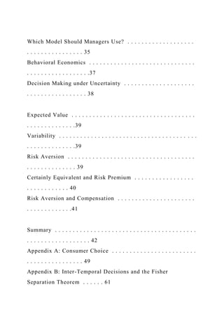 Which Model Should Managers Use? . . . . . . . . . . . . . . . . . . .
. . . . . . . . . . . . . . . . 35
Behavioral Economics . . . . . . . . . . . . . . . . . . . . . . . . . . . . . .
. . . . . . . . . . . . . . . . . .37
Decision Making under Uncertainty . . . . . . . . . . . . . . . . . . . .
. . . . . . . . . . . . . . . . . 38
Expected Value . . . . . . . . . . . . . . . . . . . . . . . . . . . . . . . . . . .
. . . . . . . . . . . . . .39
Variability . . . . . . . . . . . . . . . . . . . . . . . . . . . . . . . . . . . . . . .
. . . . . . . . . . . . . .39
Risk Aversion . . . . . . . . . . . . . . . . . . . . . . . . . . . . . . . . . . . .
. . . . . . . . . . . . . . 39
Certainly Equivalent and Risk Premium . . . . . . . . . . . . . . . . .
. . . . . . . . . . . . 40
Risk Aversion and Compensation . . . . . . . . . . . . . . . . . . . . . .
. . . . . . . . . . . . .41
Summary . . . . . . . . . . . . . . . . . . . . . . . . . . . . . . . . . . . . . . . .
. . . . . . . . . . . . . . . . . . 42
Appendix A: Consumer Choice . . . . . . . . . . . . . . . . . . . . . . . .
. . . . . . . . . . . . . . . . 49
Appendix B: Inter-Temporal Decisions and the Fisher
Separation Theorem . . . . . . 61
 