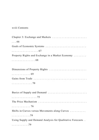 xviii Contents
Chapter 3: Exchange and Markets . . . . . . . . . . . . . . . . . . . . . .
. . . 66
Goals of Economic Systems . . . . . . . . . . . . . . . . . . . . . . . . . .
. . . . . . . . . . . . . . . . . 67
Property Rights and Exchange in a Market Economy . . . . . . . .
. . . . . . . . . . . . . . . 68
Dimensions of Property Rights . . . . . . . . . . . . . . . . . . . . . . . .
. . . . . . . . . . . . 69
Gains from Trade . . . . . . . . . . . . . . . . . . . . . . . . . . . . . . . . . .
. . . . . . . . . . . . . 70
Basics of Supply and Demand . . . . . . . . . . . . . . . . . . . . . . . . .
. . . . . . . . . . . . . . . . 75
The Price Mechanism . . . . . . . . . . . . . . . . . . . . . . . . . . . . . . .
. . . . . . . . . . . . 76
Shifts in Curves versus Movements along Curves . . . . . . . . . .
. . . . . . . . . . . .79
Using Supply and Demand Analysis for Qualitative Forecasts .
. . . . . . . . . . .79
 