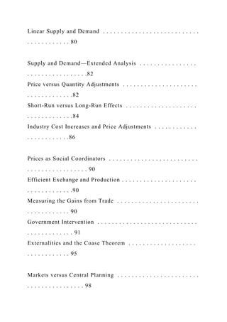 Linear Supply and Demand . . . . . . . . . . . . . . . . . . . . . . . . . . .
. . . . . . . . . . . . 80
Supply and Demand—Extended Analysis . . . . . . . . . . . . . . . .
. . . . . . . . . . . . . . . . .82
Price versus Quantity Adjustments . . . . . . . . . . . . . . . . . . . . .
. . . . . . . . . . . . .82
Short-Run versus Long-Run Effects . . . . . . . . . . . . . . . . . . . .
. . . . . . . . . . . . .84
Industry Cost Increases and Price Adjustments . . . . . . . . . . . .
. . . . . . . . . . . .86
Prices as Social Coordinators . . . . . . . . . . . . . . . . . . . . . . . . .
. . . . . . . . . . . . . . . . . 90
Efficient Exchange and Production . . . . . . . . . . . . . . . . . . . . .
. . . . . . . . . . . . .90
Measuring the Gains from Trade . . . . . . . . . . . . . . . . . . . . . . .
. . . . . . . . . . . . 90
Government Intervention . . . . . . . . . . . . . . . . . . . . . . . . . . . .
. . . . . . . . . . . . . 91
Externalities and the Coase Theorem . . . . . . . . . . . . . . . . . . .
. . . . . . . . . . . . 95
Markets versus Central Planning . . . . . . . . . . . . . . . . . . . . . . .
. . . . . . . . . . . . . . . . 98
 
