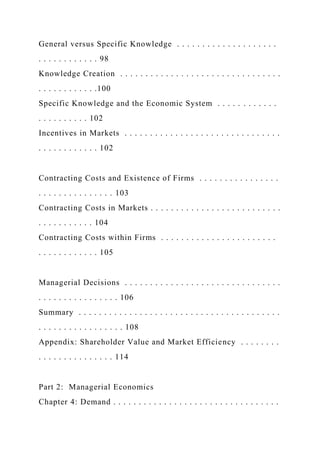 General versus Specific Knowledge . . . . . . . . . . . . . . . . . . . .
. . . . . . . . . . . . 98
Knowledge Creation . . . . . . . . . . . . . . . . . . . . . . . . . . . . . . . .
. . . . . . . . . . . .100
Specific Knowledge and the Economic System . . . . . . . . . . . .
. . . . . . . . . . 102
Incentives in Markets . . . . . . . . . . . . . . . . . . . . . . . . . . . . . . .
. . . . . . . . . . . . 102
Contracting Costs and Existence of Firms . . . . . . . . . . . . . . . .
. . . . . . . . . . . . . . . 103
Contracting Costs in Markets . . . . . . . . . . . . . . . . . . . . . . . . . .
. . . . . . . . . . . 104
Contracting Costs within Firms . . . . . . . . . . . . . . . . . . . . . . .
. . . . . . . . . . . . 105
Managerial Decisions . . . . . . . . . . . . . . . . . . . . . . . . . . . . . . .
. . . . . . . . . . . . . . . . 106
Summary . . . . . . . . . . . . . . . . . . . . . . . . . . . . . . . . . . . . . . . .
. . . . . . . . . . . . . . . . . 108
Appendix: Shareholder Value and Market Efficiency . . . . . . . .
. . . . . . . . . . . . . . . 114
Part 2: Managerial Economics
Chapter 4: Demand . . . . . . . . . . . . . . . . . . . . . . . . . . . . . . . . .
 