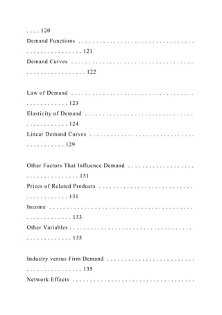 . . . . 120
Demand Functions . . . . . . . . . . . . . . . . . . . . . . . . . . . . . . . . .
. . . . . . . . . . . . . . . . 121
Demand Curves . . . . . . . . . . . . . . . . . . . . . . . . . . . . . . . . . . .
. . . . . . . . . . . . . . . . . 122
Law of Demand . . . . . . . . . . . . . . . . . . . . . . . . . . . . . . . . . . .
. . . . . . . . . . . . 123
Elasticity of Demand . . . . . . . . . . . . . . . . . . . . . . . . . . . . . . .
. . . . . . . . . . . . 124
Linear Demand Curves . . . . . . . . . . . . . . . . . . . . . . . . . . . . . .
. . . . . . . . . . . 129
Other Factors That Influence Demand . . . . . . . . . . . . . . . . . . .
. . . . . . . . . . . . . . . 131
Prices of Related Products . . . . . . . . . . . . . . . . . . . . . . . . . . .
. . . . . . . . . . . . 131
Income . . . . . . . . . . . . . . . . . . . . . . . . . . . . . . . . . . . . . . . . .
. . . . . . . . . . . . . 133
Other Variables . . . . . . . . . . . . . . . . . . . . . . . . . . . . . . . . . . .
. . . . . . . . . . . . . 135
Industry versus Firm Demand . . . . . . . . . . . . . . . . . . . . . . . . .
. . . . . . . . . . . . . . . . 135
Network Effects . . . . . . . . . . . . . . . . . . . . . . . . . . . . . . . . . . .
 