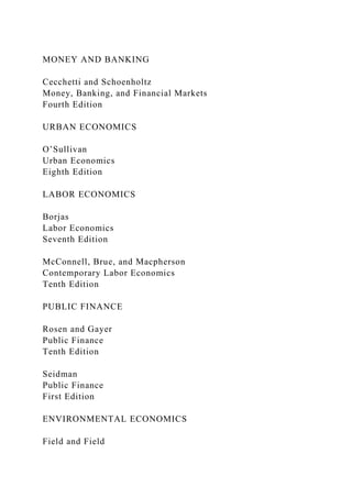 MONEY AND BANKING
Cecchetti and Schoenholtz
Money, Banking, and Financial Markets
Fourth Edition
URBAN ECONOMICS
O’Sullivan
Urban Economics
Eighth Edition
LABOR ECONOMICS
Borjas
Labor Economics
Seventh Edition
McConnell, Brue, and Macpherson
Contemporary Labor Economics
Tenth Edition
PUBLIC FINANCE
Rosen and Gayer
Public Finance
Tenth Edition
Seidman
Public Finance
First Edition
ENVIRONMENTAL ECONOMICS
Field and Field
 