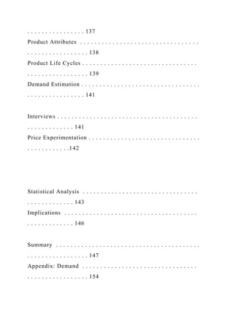. . . . . . . . . . . . . . . . 137
Product Attributes . . . . . . . . . . . . . . . . . . . . . . . . . . . . . . . . .
. . . . . . . . . . . . . . . . . 138
Product Life Cycles . . . . . . . . . . . . . . . . . . . . . . . . . . . . . . . .
. . . . . . . . . . . . . . . . . 139
Demand Estimation . . . . . . . . . . . . . . . . . . . . . . . . . . . . . . . . .
. . . . . . . . . . . . . . . . 141
Interviews . . . . . . . . . . . . . . . . . . . . . . . . . . . . . . . . . . . . . . .
. . . . . . . . . . . . . 141
Price Experimentation . . . . . . . . . . . . . . . . . . . . . . . . . . . . . . .
. . . . . . . . . . . .142
Statistical Analysis . . . . . . . . . . . . . . . . . . . . . . . . . . . . . . . .
. . . . . . . . . . . . . 143
Implications . . . . . . . . . . . . . . . . . . . . . . . . . . . . . . . . . . . . .
. . . . . . . . . . . . . 146
Summary . . . . . . . . . . . . . . . . . . . . . . . . . . . . . . . . . . . . . . . .
. . . . . . . . . . . . . . . . . 147
Appendix: Demand . . . . . . . . . . . . . . . . . . . . . . . . . . . . . . . .
. . . . . . . . . . . . . . . . . 154
 