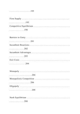 . . . . . . . . . . . . . . . . .195
Firm Supply . . . . . . . . . . . . . . . . . . . . . . . . . . . . . . . . . . . . .
. . . . . . . . . . . . .195
Competitive Equilibrium . . . . . . . . . . . . . . . . . . . . . . . . . . . . .
. . . . . . . . . . . .198
Barriers to Entry . . . . . . . . . . . . . . . . . . . . . . . . . . . . . . . . . . .
. . . . . . . . . . . . . . . . .201
Incumbent Reactions . . . . . . . . . . . . . . . . . . . . . . . . . . . . . . . .
. . . . . . . . . . . .202
Incumbent Advantages . . . . . . . . . . . . . . . . . . . . . . . . . . . . . .
. . . . . . . . . . . .203
Exit Costs . . . . . . . . . . . . . . . . . . . . . . . . . . . . . . . . . . . . . . .
. . . . . . . . . . . . .204
Monopoly . . . . . . . . . . . . . . . . . . . . . . . . . . . . . . . . . . . . . . .
. . . . . . . . . . . . . . . . . .204
Monopolistic Competition . . . . . . . . . . . . . . . . . . . . . . . . . . .
. . . . . . . . . . . . . . . . .206
Oligopoly . . . . . . . . . . . . . . . . . . . . . . . . . . . . . . . . . . . . . . .
. . . . . . . . . . . . . . . . . .208
Nash Equilibrium . . . . . . . . . . . . . . . . . . . . . . . . . . . . . . . . . .
. . . . . . . . . . . .208
 