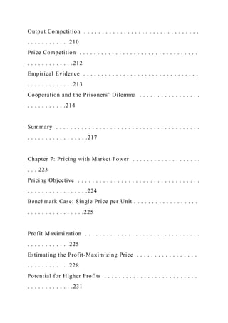 Output Competition . . . . . . . . . . . . . . . . . . . . . . . . . . . . . . . .
. . . . . . . . . . . .210
Price Competition . . . . . . . . . . . . . . . . . . . . . . . . . . . . . . . . .
. . . . . . . . . . . . .212
Empirical Evidence . . . . . . . . . . . . . . . . . . . . . . . . . . . . . . . .
. . . . . . . . . . . . .213
Cooperation and the Prisoners’ Dilemma . . . . . . . . . . . . . . . . .
. . . . . . . . . . .214
Summary . . . . . . . . . . . . . . . . . . . . . . . . . . . . . . . . . . . . . . . .
. . . . . . . . . . . . . . . . .217
Chapter 7: Pricing with Market Power . . . . . . . . . . . . . . . . . . .
. . . 223
Pricing Objective . . . . . . . . . . . . . . . . . . . . . . . . . . . . . . . . . .
. . . . . . . . . . . . . . . . .224
Benchmark Case: Single Price per Unit . . . . . . . . . . . . . . . . . .
. . . . . . . . . . . . . . . .225
Profit Maximization . . . . . . . . . . . . . . . . . . . . . . . . . . . . . . . .
. . . . . . . . . . . .225
Estimating the Profit-Maximizing Price . . . . . . . . . . . . . . . . .
. . . . . . . . . . . .228
Potential for Higher Profits . . . . . . . . . . . . . . . . . . . . . . . . . .
. . . . . . . . . . . . .231
 