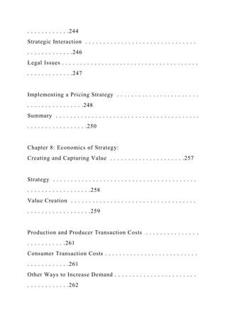 . . . . . . . . . . . .244
Strategic Interaction . . . . . . . . . . . . . . . . . . . . . . . . . . . . . . .
. . . . . . . . . . . . .246
Legal Issues . . . . . . . . . . . . . . . . . . . . . . . . . . . . . . . . . . . . . .
. . . . . . . . . . . . .247
Implementing a Pricing Strategy . . . . . . . . . . . . . . . . . . . . . . .
. . . . . . . . . . . . . . . .248
Summary . . . . . . . . . . . . . . . . . . . . . . . . . . . . . . . . . . . . . . . .
. . . . . . . . . . . . . . . . .250
Chapter 8: Economics of Strategy:
Creating and Capturing Value . . . . . . . . . . . . . . . . . . . . .257
Strategy . . . . . . . . . . . . . . . . . . . . . . . . . . . . . . . . . . . . . . . .
. . . . . . . . . . . . . . . . . .258
Value Creation . . . . . . . . . . . . . . . . . . . . . . . . . . . . . . . . . . .
. . . . . . . . . . . . . . . . . .259
Production and Producer Transaction Costs . . . . . . . . . . . . . . .
. . . . . . . . . . .261
Consumer Transaction Costs . . . . . . . . . . . . . . . . . . . . . . . . . .
. . . . . . . . . . . .261
Other Ways to Increase Demand . . . . . . . . . . . . . . . . . . . . . . .
. . . . . . . . . . . .262
 