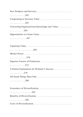 New Products and Services . . . . . . . . . . . . . . . . . . . . . . . . . . .
. . . . . . . . . . . .265
Cooperating to Increase Value . . . . . . . . . . . . . . . . . . . . . . . .
. . . . . . . . . . . .265
Converting Organizational Knowledge into Value . . . . . . . . . .
. . . . . . . . . . .266
Opportunities to Create Value . . . . . . . . . . . . . . . . . . . . . . . .
. . . . . . . . . . . . .267
Capturing Value . . . . . . . . . . . . . . . . . . . . . . . . . . . . . . . . . .
. . . . . . . . . . . . . . . . . .269
Market Power . . . . . . . . . . . . . . . . . . . . . . . . . . . . . . . . . . . .
. . . . . . . . . . . . .270
Superior Factors of Production . . . . . . . . . . . . . . . . . . . . . . . .
. . . . . . . . . . . .273
A Partial Explanation for Walmart’s Success . . . . . . . . . . . . . .
. . . . . . . . . . .278
All Good Things Must End . . . . . . . . . . . . . . . . . . . . . . . . . . .
. . . . . . . . . . . .280
Economics of Diversification . . . . . . . . . . . . . . . . . . . . . . . . .
. . . . . . . . . . . . . . . . .282
Benefits of Diversification . . . . . . . . . . . . . . . . . . . . . . . . . . .
. . . . . . . . . . . .282
Costs of Diversification . . . . . . . . . . . . . . . . . . . . . . . . . . . . .
 