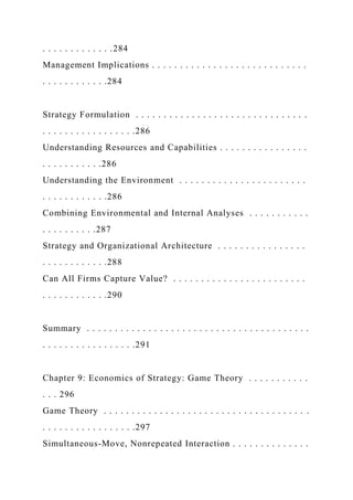 . . . . . . . . . . . . .284
Management Implications . . . . . . . . . . . . . . . . . . . . . . . . . . . .
. . . . . . . . . . . .284
Strategy Formulation . . . . . . . . . . . . . . . . . . . . . . . . . . . . . . .
. . . . . . . . . . . . . . . . .286
Understanding Resources and Capabilities . . . . . . . . . . . . . . . .
. . . . . . . . . . .286
Understanding the Environment . . . . . . . . . . . . . . . . . . . . . . .
. . . . . . . . . . . .286
Combining Environmental and Internal Analyses . . . . . . . . . . .
. . . . . . . . . .287
Strategy and Organizational Architecture . . . . . . . . . . . . . . . .
. . . . . . . . . . . .288
Can All Firms Capture Value? . . . . . . . . . . . . . . . . . . . . . . . .
. . . . . . . . . . . .290
Summary . . . . . . . . . . . . . . . . . . . . . . . . . . . . . . . . . . . . . . . .
. . . . . . . . . . . . . . . . .291
Chapter 9: Economics of Strategy: Game Theory . . . . . . . . . . .
. . . 296
Game Theory . . . . . . . . . . . . . . . . . . . . . . . . . . . . . . . . . . . . .
. . . . . . . . . . . . . . . . .297
Simultaneous-Move, Nonrepeated Interaction . . . . . . . . . . . . . .
 