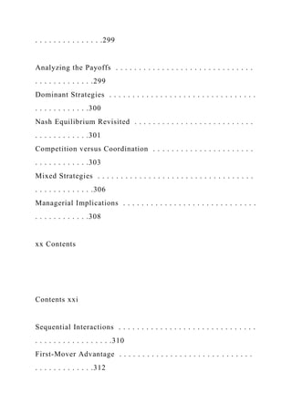 . . . . . . . . . . . . . . .299
Analyzing the Payoffs . . . . . . . . . . . . . . . . . . . . . . . . . . . . . .
. . . . . . . . . . . . .299
Dominant Strategies . . . . . . . . . . . . . . . . . . . . . . . . . . . . . . . .
. . . . . . . . . . . .300
Nash Equilibrium Revisited . . . . . . . . . . . . . . . . . . . . . . . . . .
. . . . . . . . . . . .301
Competition versus Coordination . . . . . . . . . . . . . . . . . . . . . .
. . . . . . . . . . . .303
Mixed Strategies . . . . . . . . . . . . . . . . . . . . . . . . . . . . . . . . . .
. . . . . . . . . . . . .306
Managerial Implications . . . . . . . . . . . . . . . . . . . . . . . . . . . . .
. . . . . . . . . . . .308
xx Contents
Contents xxi
Sequential Interactions . . . . . . . . . . . . . . . . . . . . . . . . . . . . . .
. . . . . . . . . . . . . . . . .310
First-Mover Advantage . . . . . . . . . . . . . . . . . . . . . . . . . . . . .
. . . . . . . . . . . . .312
 