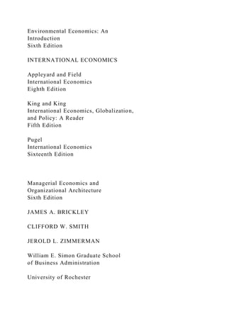 Environmental Economics: An
Introduction
Sixth Edition
INTERNATIONAL ECONOMICS
Appleyard and Field
International Economics
Eighth Edition
King and King
International Economics, Globalization,
and Policy: A Reader
Fifth Edition
Pugel
International Economics
Sixteenth Edition
Managerial Economics and
Organizational Architecture
Sixth Edition
JAMES A. BRICKLEY
CLIFFORD W. SMITH
JEROLD L. ZIMMERMAN
William E. Simon Graduate School
of Business Administration
University of Rochester
 