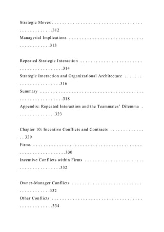 Strategic Moves . . . . . . . . . . . . . . . . . . . . . . . . . . . . . . . . . . .
. . . . . . . . . . . . .312
Managerial Implications . . . . . . . . . . . . . . . . . . . . . . . . . . . . .
. . . . . . . . . . . .313
Repeated Strategic Interaction . . . . . . . . . . . . . . . . . . . . . . . .
. . . . . . . . . . . . . . . . .314
Strategic Interaction and Organizational Architecture . . . . . . .
. . . . . . . . . . . . . . . .316
Summary . . . . . . . . . . . . . . . . . . . . . . . . . . . . . . . . . . . . . . . .
. . . . . . . . . . . . . . . . .318
Appendix: Repeated Interaction and the Teammates’ Dilemma .
. . . . . . . . . . . . . .323
Chapter 10: Incentive Conflicts and Contracts . . . . . . . . . . . . .
. . 329
Firms . . . . . . . . . . . . . . . . . . . . . . . . . . . . . . . . . . . . . . . . . .
. . . . . . . . . . . . . . . . . .330
Incentive Conflicts within Firms . . . . . . . . . . . . . . . . . . . . . . .
. . . . . . . . . . . . . . . .332
Owner-Manager Conflicts . . . . . . . . . . . . . . . . . . . . . . . . . . .
. . . . . . . . . . . .332
Other Conflicts . . . . . . . . . . . . . . . . . . . . . . . . . . . . . . . . . . .
. . . . . . . . . . . . .334
 