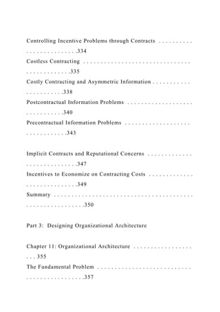 Controlling Incentive Problems through Contracts . . . . . . . . . .
. . . . . . . . . . . . . . .334
Costless Contracting . . . . . . . . . . . . . . . . . . . . . . . . . . . . . . .
. . . . . . . . . . . . .335
Costly Contracting and Asymmetric Information . . . . . . . . . . .
. . . . . . . . . . .338
Postcontractual Information Problems . . . . . . . . . . . . . . . . . . .
. . . . . . . . . . .340
Precontractual Information Problems . . . . . . . . . . . . . . . . . . .
. . . . . . . . . . . .343
Implicit Contracts and Reputational Concerns . . . . . . . . . . . . .
. . . . . . . . . . . . . . .347
Incentives to Economize on Contracting Costs . . . . . . . . . . . . .
. . . . . . . . . . . . . . .349
Summary . . . . . . . . . . . . . . . . . . . . . . . . . . . . . . . . . . . . . . . .
. . . . . . . . . . . . . . . . .350
Part 3: Designing Organizational Architecture
Chapter 11: Organizational Architecture . . . . . . . . . . . . . . . . .
. . . 355
The Fundamental Problem . . . . . . . . . . . . . . . . . . . . . . . . . . .
. . . . . . . . . . . . . . . . .357
 
