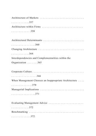 Architecture of Markets . . . . . . . . . . . . . . . . . . . . . . . . . . . . .
. . . . . . . . . . . .357
Architecture within Firms . . . . . . . . . . . . . . . . . . . . . . . . . . .
. . . . . . . . . . . . .358
Architectural Determinants . . . . . . . . . . . . . . . . . . . . . . . . . . .
. . . . . . . . . . . . . . . .360
Changing Architecture . . . . . . . . . . . . . . . . . . . . . . . . . . . . . .
. . . . . . . . . . . .364
Interdependencies and Complementarities within the
Organization . . . . . . .365
Corporate Culture . . . . . . . . . . . . . . . . . . . . . . . . . . . . . . . . . .
. . . . . . . . . . . . . . . . .366
When Management Chooses an Inappropriate Architecture . . . .
. . . . . . . . . . . . . .370
Managerial Implications . . . . . . . . . . . . . . . . . . . . . . . . . . . . .
. . . . . . . . . . . . . . . .371
Evaluating Management Advice . . . . . . . . . . . . . . . . . . . . . . .
. . . . . . . . . . . .372
Benchmarking . . . . . . . . . . . . . . . . . . . . . . . . . . . . . . . . . . . .
. . . . . . . . . . . . .372
 