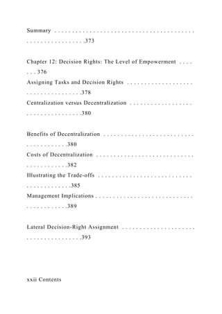 Summary . . . . . . . . . . . . . . . . . . . . . . . . . . . . . . . . . . . . . . . .
. . . . . . . . . . . . . . . . .373
Chapter 12: Decision Rights: The Level of Empowerment . . . .
. . . 376
Assigning Tasks and Decision Rights . . . . . . . . . . . . . . . . . . .
. . . . . . . . . . . . . . . .378
Centralization versus Decentralization . . . . . . . . . . . . . . . . . .
. . . . . . . . . . . . . . . .380
Benefits of Decentralization . . . . . . . . . . . . . . . . . . . . . . . . . .
. . . . . . . . . . . .380
Costs of Decentralization . . . . . . . . . . . . . . . . . . . . . . . . . . . .
. . . . . . . . . . . .382
Illustrating the Trade-offs . . . . . . . . . . . . . . . . . . . . . . . . . . .
. . . . . . . . . . . . .385
Management Implications . . . . . . . . . . . . . . . . . . . . . . . . . . . .
. . . . . . . . . . . .389
Lateral Decision-Right Assignment . . . . . . . . . . . . . . . . . . . . .
. . . . . . . . . . . . . . . .393
xxii Contents
 