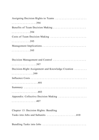 Assigning Decision Rights to Teams . . . . . . . . . . . . . . . . . . . .
. . . . . . . . . . . . . . . .394
Benefits of Team Decision Making . . . . . . . . . . . . . . . . . . . . .
. . . . . . . . . . . .394
Costs of Team Decision Making . . . . . . . . . . . . . . . . . . . . . . .
. . . . . . . . . . . .395
Management Implications . . . . . . . . . . . . . . . . . . . . . . . . . . . .
. . . . . . . . . . . .395
Decision Management and Control . . . . . . . . . . . . . . . . . . . . .
. . . . . . . . . . . . . . . .397
Decision-Right Assignment and Knowledge Creation . . . . . . . .
. . . . . . . . . . . . . .399
Influence Costs . . . . . . . . . . . . . . . . . . . . . . . . . . . . . . . . . . . .
. . . . . . . . . . . . . . . . .401
Summary . . . . . . . . . . . . . . . . . . . . . . . . . . . . . . . . . . . . . . . .
. . . . . . . . . . . . . . . . .403
Appendix: Collective Decision Making . . . . . . . . . . . . . . . . . .
. . . . . . . . . . . . . . . .407
Chapter 13: Decision Rights: Bundling
Tasks into Jobs and Subunits . . . . . . . . . . . . . . . . . . .410
Bundling Tasks into Jobs . . . . . . . . . . . . . . . . . . . . . . . . . . . .
 