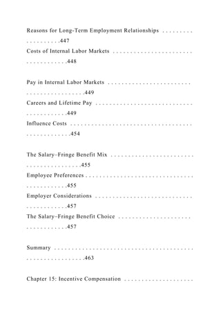 Reasons for Long-Term Employment Relationships . . . . . . . . .
. . . . . . . . . .447
Costs of Internal Labor Markets . . . . . . . . . . . . . . . . . . . . . . .
. . . . . . . . . . . .448
Pay in Internal Labor Markets . . . . . . . . . . . . . . . . . . . . . . . .
. . . . . . . . . . . . . . . . .449
Careers and Lifetime Pay . . . . . . . . . . . . . . . . . . . . . . . . . . . .
. . . . . . . . . . . .449
Influence Costs . . . . . . . . . . . . . . . . . . . . . . . . . . . . . . . . . . .
. . . . . . . . . . . . .454
The Salary–Fringe Benefit Mix . . . . . . . . . . . . . . . . . . . . . . . .
. . . . . . . . . . . . . . . .455
Employee Preferences . . . . . . . . . . . . . . . . . . . . . . . . . . . . . . .
. . . . . . . . . . . .455
Employer Considerations . . . . . . . . . . . . . . . . . . . . . . . . . . . .
. . . . . . . . . . . .457
The Salary–Fringe Benefit Choice . . . . . . . . . . . . . . . . . . . . .
. . . . . . . . . . . .457
Summary . . . . . . . . . . . . . . . . . . . . . . . . . . . . . . . . . . . . . . . .
. . . . . . . . . . . . . . . . .463
Chapter 15: Incentive Compensation . . . . . . . . . . . . . . . . . . . .
 