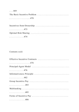 . . . 469
The Basic Incentive Problem . . . . . . . . . . . . . . . . . . . . . . . . .
. . . . . . . . . . . . . . . . .470
Incentives from Ownership . . . . . . . . . . . . . . . . . . . . . . . . . . .
. . . . . . . . . . . .473
Optimal Risk Sharing . . . . . . . . . . . . . . . . . . . . . . . . . . . . . . .
. . . . . . . . . . . .474
Contents xxiii
Effective Incentive Contracts . . . . . . . . . . . . . . . . . . . . . . . . .
. . . . . . . . . . . . . . . . .476
Principal-Agent Model . . . . . . . . . . . . . . . . . . . . . . . . . . . . . .
. . . . . . . . . . . .476
Informativeness Principle . . . . . . . . . . . . . . . . . . . . . . . . . . . .
. . . . . . . . . . . .482
Group Incentive Pay . . . . . . . . . . . . . . . . . . . . . . . . . . . . . . .
. . . . . . . . . . . . .483
Multitasking . . . . . . . . . . . . . . . . . . . . . . . . . . . . . . . . . . . . .
. . . . . . . . . . . . .485
Forms of Incentive Pay . . . . . . . . . . . . . . . . . . . . . . . . . . . . .
. . . . . . . . . . . . .486
 