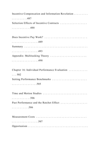 Incentive Compensation and Information Revelation . . . . . . . . .
. . . . . . . . . .487
Selection Effects of Incentive Contracts . . . . . . . . . . . . . . . . .
. . . . . . . . . . . .488
Does Incentive Pay Work? . . . . . . . . . . . . . . . . . . . . . . . . . . .
. . . . . . . . . . . . . . . . .489
Summary . . . . . . . . . . . . . . . . . . . . . . . . . . . . . . . . . . . . . . . .
. . . . . . . . . . . . . . . . .493
Appendix: Multitasking Theory . . . . . . . . . . . . . . . . . . . . . . .
. . . . . . . . . . . . . . . . .498
Chapter 16: Individual Performance Evaluation . . . . . . . . . . . .
. . . 502
Setting Performance Benchmarks . . . . . . . . . . . . . . . . . . . . . .
. . . . . . . . . . . . . . . .505
Time and Motion Studies . . . . . . . . . . . . . . . . . . . . . . . . . . . .
. . . . . . . . . . . .506
Past Performance and the Ratchet Effect . . . . . . . . . . . . . . . . .
. . . . . . . . . . .506
Measurement Costs . . . . . . . . . . . . . . . . . . . . . . . . . . . . . . . .
. . . . . . . . . . . . . . . . .507
Opportunism . . . . . . . . . . . . . . . . . . . . . . . . . . . . . . . . . . . . . .
 