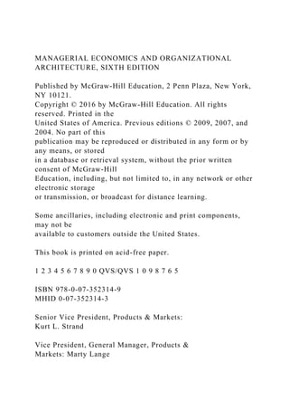 MANAGERIAL ECONOMICS AND ORGANIZATIONAL
ARCHITECTURE, SIXTH EDITION
Published by McGraw-Hill Education, 2 Penn Plaza, New York,
NY 10121.
Copyright © 2016 by McGraw-Hill Education. All rights
reserved. Printed in the
United States of America. Previous editions © 2009, 2007, and
2004. No part of this
publication may be reproduced or distributed in any form or by
any means, or stored
in a database or retrieval system, without the prior written
consent of McGraw-Hill
Education, including, but not limited to, in any network or other
electronic storage
or transmission, or broadcast for distance learning.
Some ancillaries, including electronic and print components,
may not be
available to customers outside the United States.
This book is printed on acid-free paper.
1 2 3 4 5 6 7 8 9 0 QVS/QVS 1 0 9 8 7 6 5
ISBN 978-0-07-352314-9
MHID 0-07-352314-3
Senior Vice President, Products & Markets:
Kurt L. Strand
Vice President, General Manager, Products &
Markets: Marty Lange
 