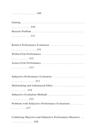 . . . . . . . . . . . . . . . . .509
Gaming . . . . . . . . . . . . . . . . . . . . . . . . . . . . . . . . . . . . . . . . .
. . . . . . . . . . . . .510
Horizon Problem . . . . . . . . . . . . . . . . . . . . . . . . . . . . . . . . . .
. . . . . . . . . . . . .511
Relative Performance Evaluation . . . . . . . . . . . . . . . . . . . . . .
. . . . . . . . . . . . . . . . .511
Within-Firm Performance . . . . . . . . . . . . . . . . . . . . . . . . . . . .
. . . . . . . . . . . .512
Across-Firm Performance . . . . . . . . . . . . . . . . . . . . . . . . . . . .
. . . . . . . . . . . .513
Subjective Performance Evaluation . . . . . . . . . . . . . . . . . . . . .
. . . . . . . . . . . . . . . .513
Multitasking and Unbalanced Effort . . . . . . . . . . . . . . . . . . . . .
. . . . . . . . . . .514
Subjective Evaluation Methods . . . . . . . . . . . . . . . . . . . . . . . .
. . . . . . . . . . . .515
Problems with Subjective Performance Evaluations . . . . . . . . .
. . . . . . . . . .517
Combining Objective and Subjective Performance Measures . .
. . . . . . . . . . . . . . .520
 