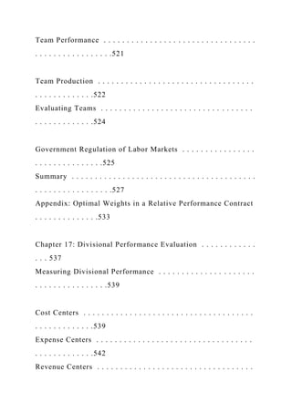 Team Performance . . . . . . . . . . . . . . . . . . . . . . . . . . . . . . . . .
. . . . . . . . . . . . . . . . .521
Team Production . . . . . . . . . . . . . . . . . . . . . . . . . . . . . . . . . .
. . . . . . . . . . . . .522
Evaluating Teams . . . . . . . . . . . . . . . . . . . . . . . . . . . . . . . . .
. . . . . . . . . . . . .524
Government Regulation of Labor Markets . . . . . . . . . . . . . . . .
. . . . . . . . . . . . . . .525
Summary . . . . . . . . . . . . . . . . . . . . . . . . . . . . . . . . . . . . . . . .
. . . . . . . . . . . . . . . . .527
Appendix: Optimal Weights in a Relative Performance Contract
. . . . . . . . . . . . . .533
Chapter 17: Divisional Performance Evaluation . . . . . . . . . . . .
. . . 537
Measuring Divisional Performance . . . . . . . . . . . . . . . . . . . . .
. . . . . . . . . . . . . . . .539
Cost Centers . . . . . . . . . . . . . . . . . . . . . . . . . . . . . . . . . . . . .
. . . . . . . . . . . . .539
Expense Centers . . . . . . . . . . . . . . . . . . . . . . . . . . . . . . . . . .
. . . . . . . . . . . . .542
Revenue Centers . . . . . . . . . . . . . . . . . . . . . . . . . . . . . . . . . .
 