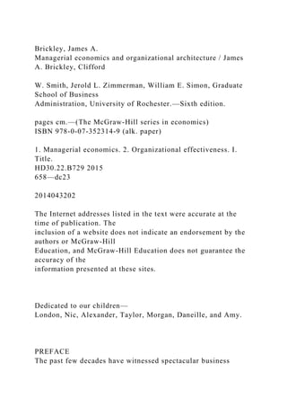 Brickley, James A.
Managerial economics and organizational architecture / James
A. Brickley, Clifford
W. Smith, Jerold L. Zimmerman, William E. Simon, Graduate
School of Business
Administration, University of Rochester.—Sixth edition.
pages cm.—(The McGraw-Hill series in economics)
ISBN 978-0-07-352314-9 (alk. paper)
1. Managerial economics. 2. Organizational effectiveness. I.
Title.
HD30.22.B729 2015
658—dc23
2014043202
The Internet addresses listed in the text were accurate at the
time of publication. The
inclusion of a website does not indicate an endorsement by the
authors or McGraw-Hill
Education, and McGraw-Hill Education does not guarantee the
accuracy of the
information presented at these sites.
Dedicated to our children—
London, Nic, Alexander, Taylor, Morgan, Daneille, and Amy.
PREFACE
The past few decades have witnessed spectacular business
 