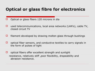 Optical or glass fibre for electronics

    Optical or glass fibers 120 microns in dia

    used telecommunications, local area networks (LAN's), cable TV,
     closed circuit TV

    filament developed by drawing molten glass through bushings

    optical fiber sensors, and conductive textiles to carry signals in
     the form of pulses of light

    optical fibers offer excellent strength and sunlight
    resistance, relatively stiff ,poor flexibility, drapeability and
     abrasion resistance.
 