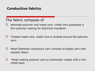Conductive fabrics


The fabric compose of
   alternate polymer and metal yarn. metal wire possesses a
    thin polymer coating for electrical insulation


   Twisted metal wire, metal wire is twisted around the polymer
    yarn


   Metal filaments conductive yarn consists of staple yarn with
    metallic fibers

   Metal coating polymer yarn,is chemically coated with a thin
    metal layer
 