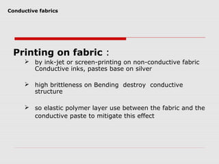Conductive fabrics




 Printing on fabric :
      by ink-jet or screen-printing on non-conductive fabric
       Conductive inks, pastes base on silver

      high brittleness on Bending destroy conductive
       structure

      so elastic polymer layer use between the fabric and the
       conductive paste to mitigate this effect
 