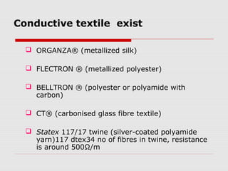 Conductive textile exist

   ORGANZA® (metallized silk)

   FLECTRON ® (metallized polyester)

   BELLTRON ® (polyester or polyamide with
    carbon)

   CT® (carbonised glass fibre textile)

   Statex 117/17 twine (silver-coated polyamide
    yarn)117 dtex34 no of fibres in twine, resistance
    is around 500Ω/m
 