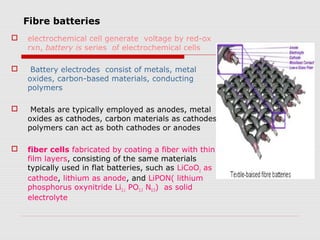 Fibre batteries
   electrochemical cell generate voltage by red-ox
    rxn, battery is series of electrochemical cells

    Battery electrodes consist of metals, metal
    oxides, carbon-based materials, conducting
    polymers

    Metals are typically employed as anodes, metal
    oxides as cathodes, carbon materials as cathodes
    polymers can act as both cathodes or anodes

   fiber cells fabricated by coating a fiber with thin
    film layers, consisting of the same materials
    typically used in flat batteries, such as LiCoO2 as
    cathode, lithium as anode, and LiPON( lithium
    phosphorus oxynitride Li3.1 PO3.3 N0.5) as solid
    electrolyte
 