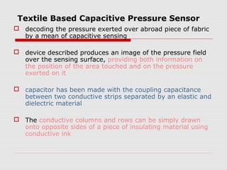 Textile Based Capacitive Pressure Sensor
 decoding the pressure exerted over abroad piece of fabric
  by a mean of capacitive sensing

 device described produces an image of the pressure field
  over the sensing surface, providing both information on
  the position of the area touched and on the pressure
  exerted on it

 capacitor has been made with the coupling capacitance
  between two conductive strips separated by an elastic and
  dielectric material

 The conductive columns and rows can be simply drawn
  onto opposite sides of a piece of insulating material using
  conductive ink
 