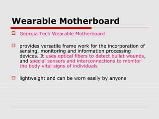 Wearable Motherboard
 Georgia Tech Wearable Motherboard

 provides versatile frame work for the incorporation of
  sensing, monitoring and information processing
  devices. It uses optical fibers to detect bullet wounds,
  and special sensors and interconnections to monitor
  the body vital signs of individuals

 lightweight and can be worn easily by anyone
 