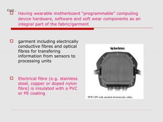 Cont…
       Having wearable motherboard “programmable” computing
        device hardware, software and soft wear components as an
        integral part of the fabric/garment



       garment including electrically
        conductive fibres and optical
        fibres for transfering
        information from sensors to
        processing units



       Electrical fibre (e.g. stainless
        steel, copper or doped nylon
        fibre) is insulated with a PVC
        or PE coating
 