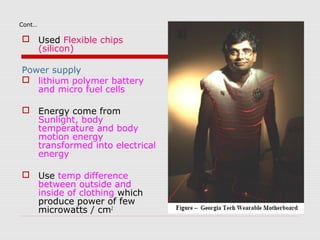 Cont…

 Used Flexible chips
  (silicon)

Power supply
 lithium polymer battery
   and micro fuel cells

 Energy come from
  Sunlight, body
  temperature and body
  motion energy
  transformed into electrical
  energy

 Use temp difference
  between outside and
  inside of clothing which
  produce power of few
  microwatts / cm2
 