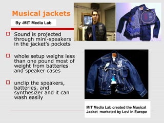 Musical jackets
   By -MIT Media Lab

 Sound is projected
  through mini-speakers
  in the jacket's pockets

 whole setup weighs less
  than one pound most of
  weight from batteries
  and speaker cases

 unclip the speakers,
  batteries, and
  synthesizer and it can
  wash easily
                            MIT Media Lab created the Musical
                            Jacket marketed by Levi in Europe
 
