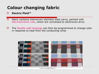 Colour changing fabric
   Electric Plaid™

   fabric contains interwoven stainless steel yarns, painted with
    thermochromic inks, which are connected to electronics drive

   The flexible wall hangings can then be programmed to change color
    in response to heat from the conducting wires
 