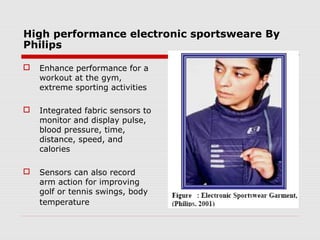High performance electronic sportsweare By
Philips

   Enhance performance for a
    workout at the gym,
    extreme sporting activities

   Integrated fabric sensors to
    monitor and display pulse,
    blood pressure, time,
    distance, speed, and
    calories

   Sensors can also record
    arm action for improving
    golf or tennis swings, body
    temperature
 