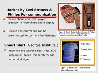 Jacket by Levi Strauss &
    Philips For communication
   mobile phone and MP3 player,
    speakers, a microphone and a display


   Devices and control pad can be
    disconnected for garment launderingns



Smart Shirt (Georgia Institute )
    monitors the wearer's heart rate, ECG
     respiration, Skien temperature, and
     other vital signs
 