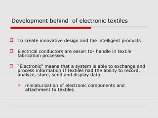 Development behind of electronic textiles


 To create innovative design and the intelligent products

 Electrical conductors are easier to- handle in textile
  fabrication processes.

 “Electronic” means that a system is able to exchange and
  process information If textiles had the ability to record,
  analyze, store, send and display data

    miniaturization of electronic components and
     attachment to textiles
 