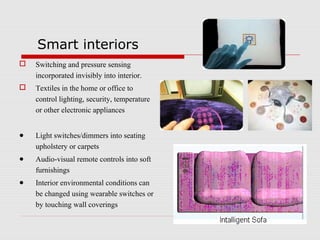 Smart interiors
   Switching and pressure sensing
    incorporated invisibly into interior.
   Textiles in the home or office to
    control lighting, security, temperature
    or other electronic appliances


●   Light switches/dimmers into seating
    upholstery or carpets
●   Audio-visual remote controls into soft
    furnishings
●   Interior environmental conditions can
    be changed using wearable switches or
    by touching wall coverings
 