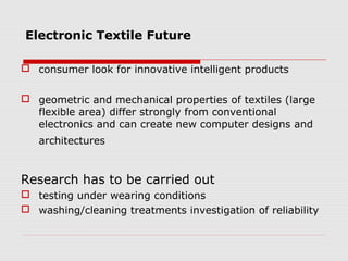 Electronic Textile Future

 consumer look for innovative intelligent products


 geometric and mechanical properties of textiles (large
  flexible area) differ strongly from conventional
  electronics and can create new computer designs and
   architectures


Research has to be carried out
 testing under wearing conditions
 washing/cleaning treatments investigation of reliability
 