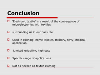 Conclusion
   ‘Electronic textile' is a result of the convergence of
    microelectronics with textiles

   surrounding us in our daily life

   Used in clothing, home textiles, military, navy, medical
    application.

   Limited reliability, high cost

   Specific range of applications

   Not as flexible as textile clothing
 